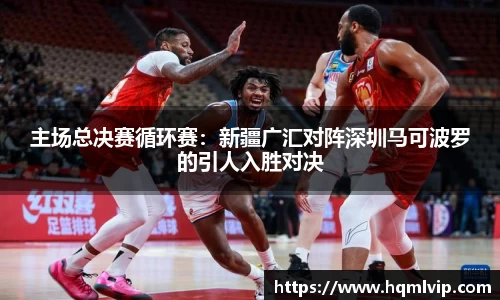 主场总决赛循环赛：新疆广汇对阵深圳马可波罗的引人入胜对决