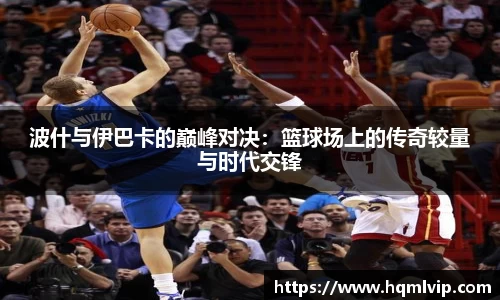 波什与伊巴卡的巅峰对决：篮球场上的传奇较量与时代交锋